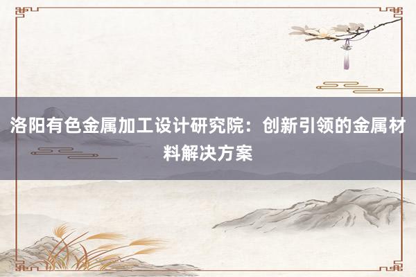 洛阳有色金属加工设计研究院：创新引领的金属材料解决方案