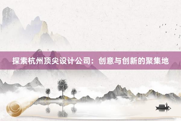 探索杭州顶尖设计公司：创意与创新的聚集地